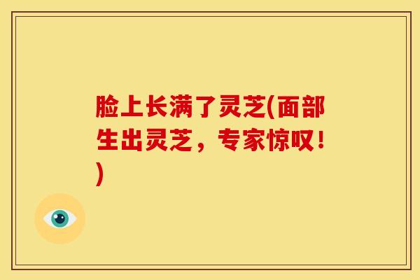 脸上长满了灵芝(面部生出灵芝，专家惊叹！)
