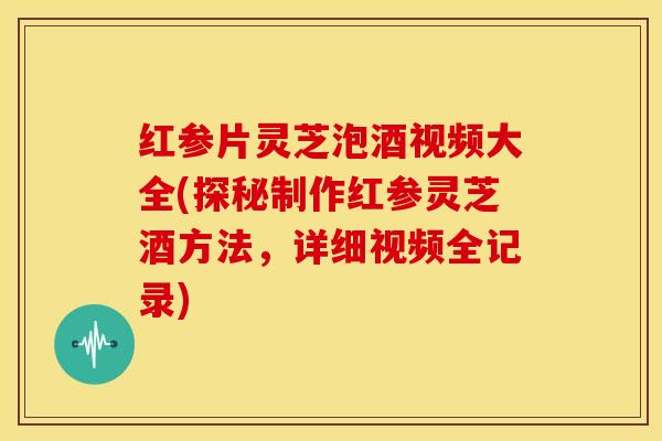 红参片灵芝泡酒视频大全(探秘制作红参灵芝酒方法,详细视频全记录)