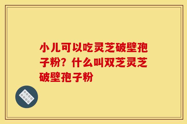 小儿可以吃灵芝破壁孢子粉?什么叫双芝灵芝破壁孢子粉