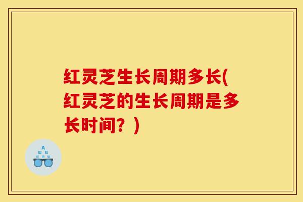 红灵芝生长周期多长(红灵芝的生长周期是多长时间?)