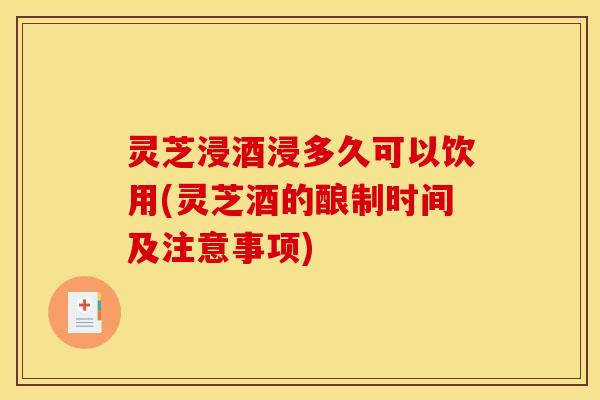 灵芝浸酒浸多久可以饮用(灵芝酒的酿制时间及注意事项)