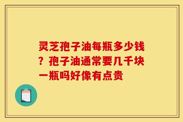 灵芝孢子油每瓶多少钱?孢子油通常要几千块一瓶吗好像有点贵