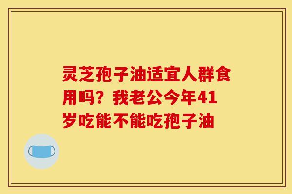 灵芝孢子油适宜人群食用吗?我老公今年41岁吃能不能吃孢子油
