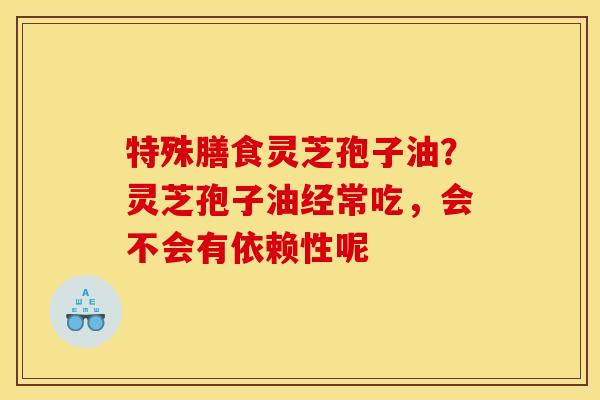 特殊膳食灵芝孢子油?灵芝孢子油经常吃,会不会有依赖性呢