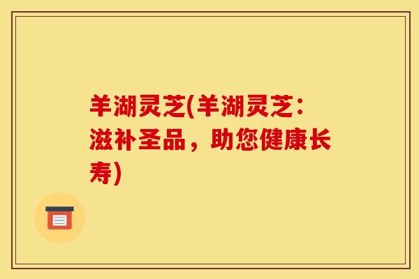 羊湖灵芝(羊湖灵芝:滋补圣品,助您健康长寿)