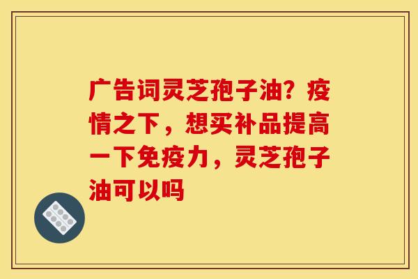 广告词灵芝孢子油？疫情之下，想买补品提高一下免疫力，灵芝孢子油可以吗
