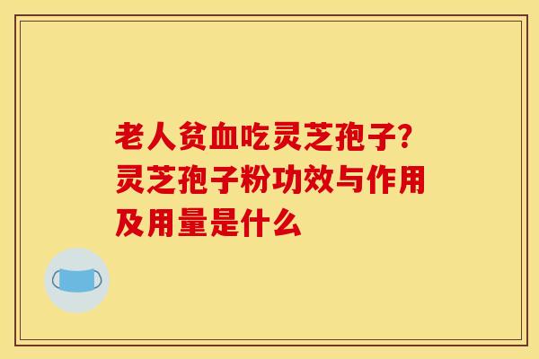 老人贫血吃灵芝孢子？灵芝孢子粉功效与作用及用量是什么