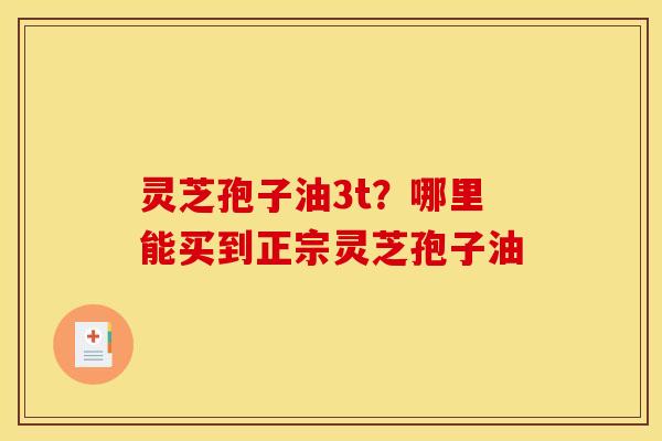 灵芝孢子油3t?哪里能买到正宗灵芝孢子油