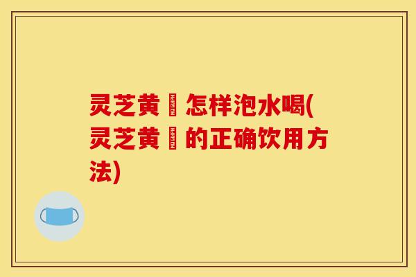 灵芝黄茋怎样泡水喝(灵芝黄茋的正确饮用方法)