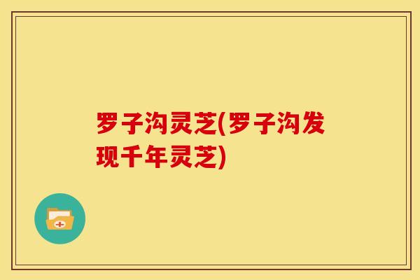 罗子沟灵芝(罗子沟发现千年灵芝)