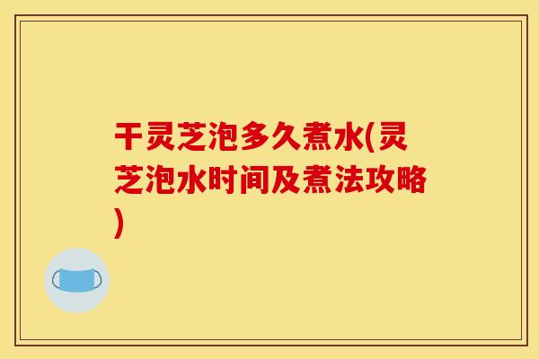 干灵芝泡多久煮水(灵芝泡水时间及煮法攻略)