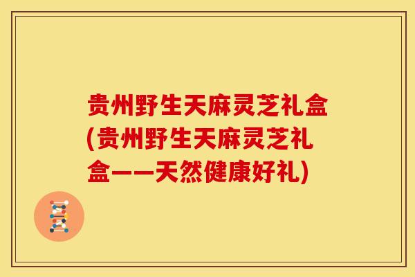 贵州野生天麻灵芝礼盒(贵州野生天麻灵芝礼盒——天然健康好礼)
