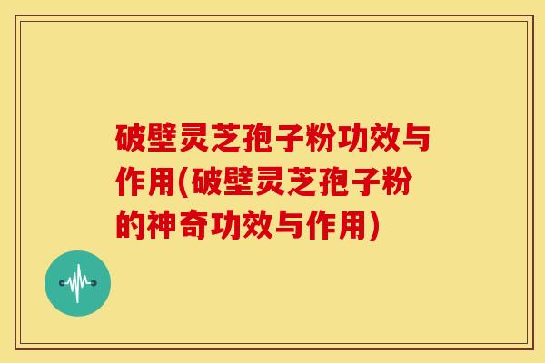 破壁灵芝孢子粉功效与作用(破壁灵芝孢子粉的神奇功效与作用)