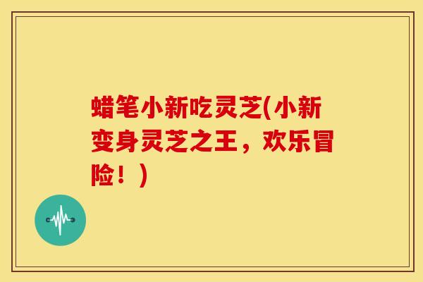 蜡笔小新吃灵芝(小新变身灵芝之王,欢乐冒险!)