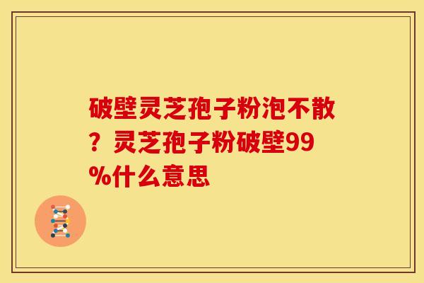 破壁灵芝孢子粉泡不散?灵芝孢子粉破壁99%什么意思