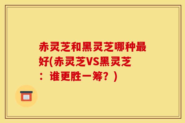 赤灵芝和黑灵芝哪种最好(赤灵芝VS黑灵芝:谁更胜一筹?)