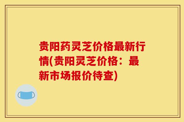 贵阳药灵芝价格最新行情(贵阳灵芝价格:最新市场报价待查)