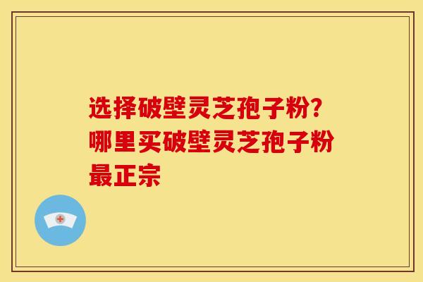 选择破壁灵芝孢子粉?哪里买破壁灵芝孢子粉最正宗