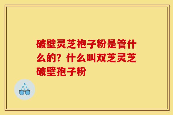 破壁灵芝袍子粉是管什么的?什么叫双芝灵芝破壁孢子粉
