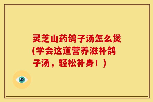 灵芝山药鸽子汤怎么煲(学会这道营养滋补鸽子汤,轻松补身!)