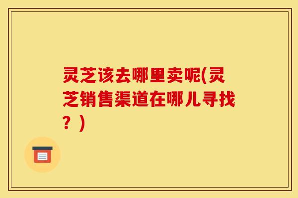灵芝该去哪里卖呢(灵芝销售渠道在哪儿寻找?)