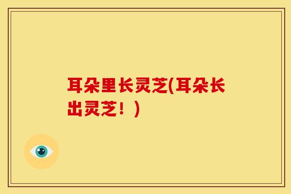 耳朵里长灵芝(耳朵长出灵芝!)