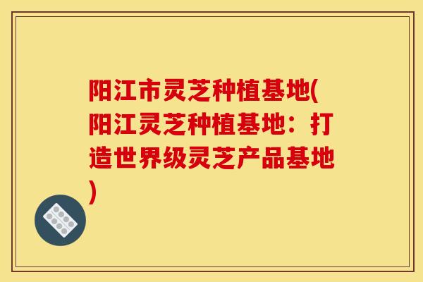 阳江市灵芝种植基地(阳江灵芝种植基地：打造世界级灵芝产品基地)