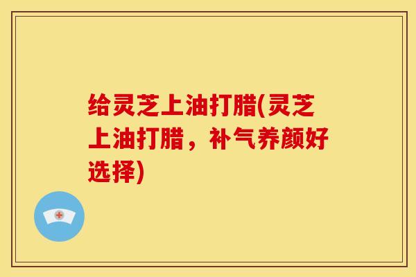 给灵芝上油打腊(灵芝上油打腊,补气养颜好选择)