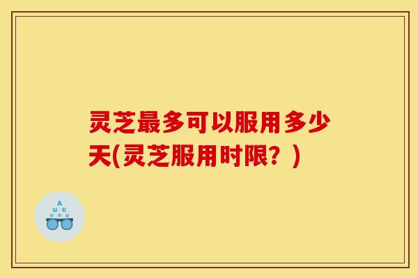 灵芝最多可以服用多少天(灵芝服用时限？)