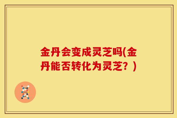 金丹会变成灵芝吗(金丹能否转化为灵芝?)