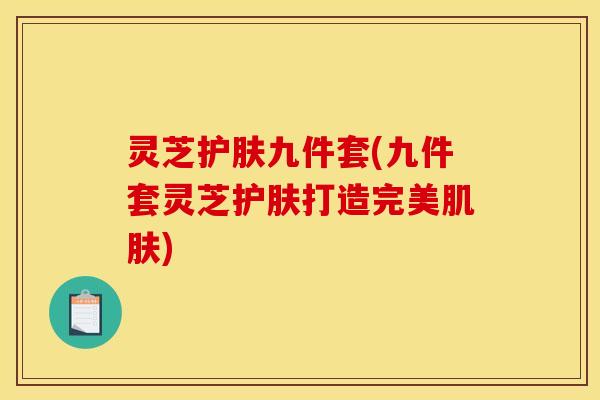灵芝护肤九件套(九件套灵芝护肤打造完美肌肤)