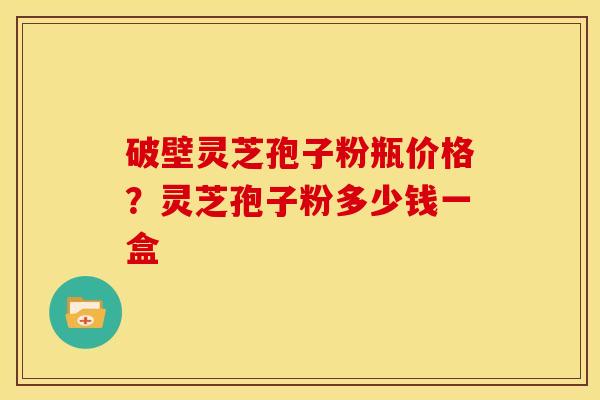 破壁灵芝孢子粉瓶价格?灵芝孢子粉多少钱一盒