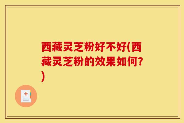 西藏灵芝粉好不好(西藏灵芝粉的效果如何？)