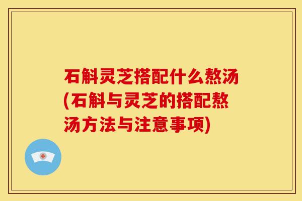 石斛灵芝搭配什么熬汤(石斛与灵芝的搭配熬汤方法与注意事项)