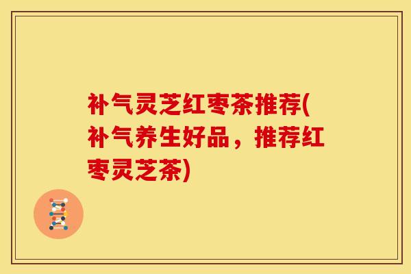 补气灵芝红枣茶推荐(补气养生好品,推荐红枣灵芝茶)
