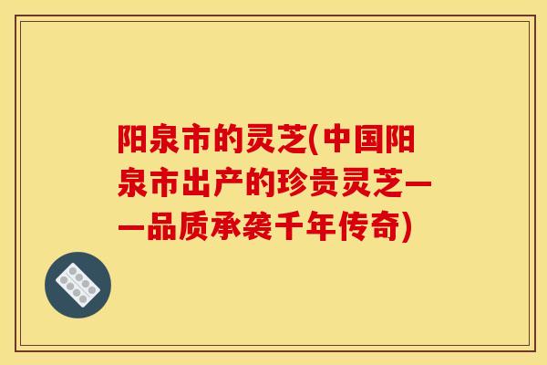 阳泉市的灵芝(中国阳泉市出产的珍贵灵芝——品质承袭千年传奇)