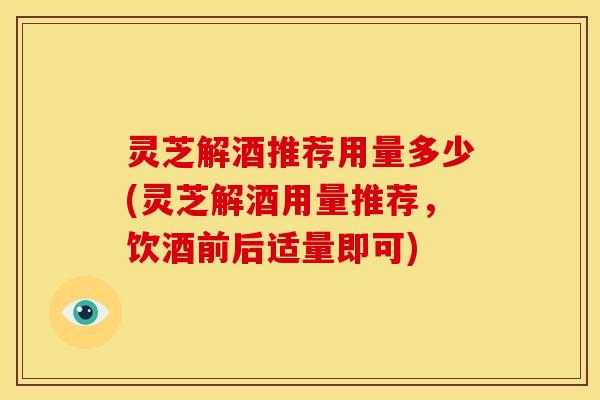 灵芝解酒推荐用量多少(灵芝解酒用量推荐，饮酒前后适量即可)