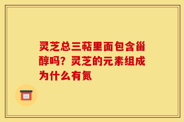 灵芝总三萜里面包含甾醇吗?灵芝的元素组成为什么有氮