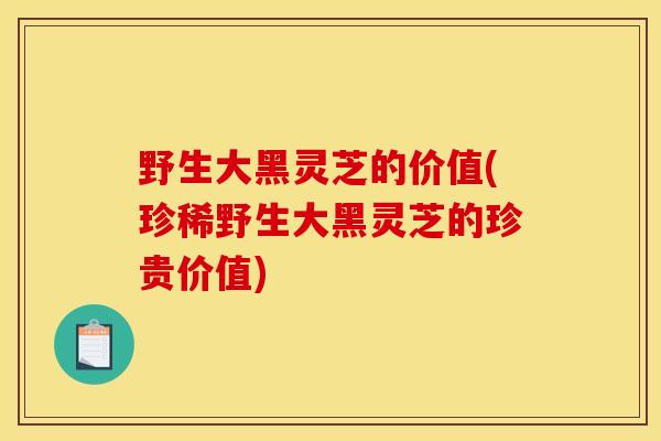 野生大黑灵芝的价值(珍稀野生大黑灵芝的珍贵价值)