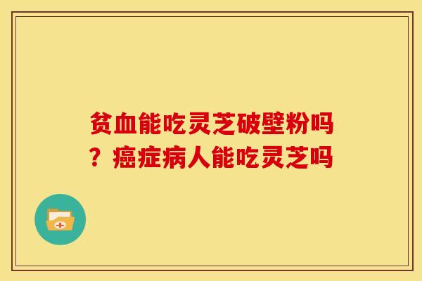 贫血能吃灵芝破壁粉吗?癌症病人能吃灵芝吗