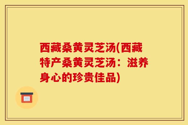 西藏桑黄灵芝汤(西藏特产桑黄灵芝汤:滋养身心的珍贵佳品)