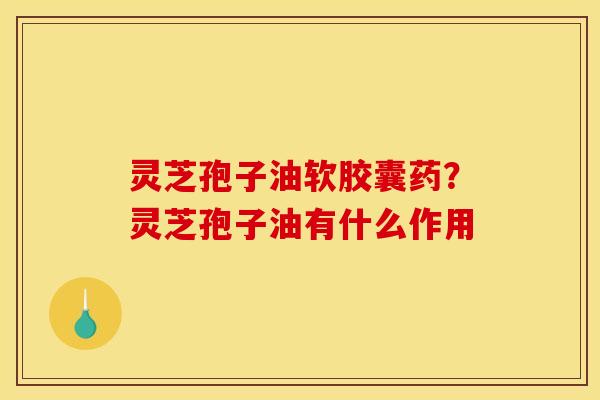 灵芝孢子油软胶囊药?灵芝孢子油有什么作用