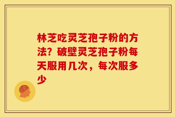 林芝吃灵芝孢子粉的方法?破壁灵芝孢子粉每天服用几次,每次服多少