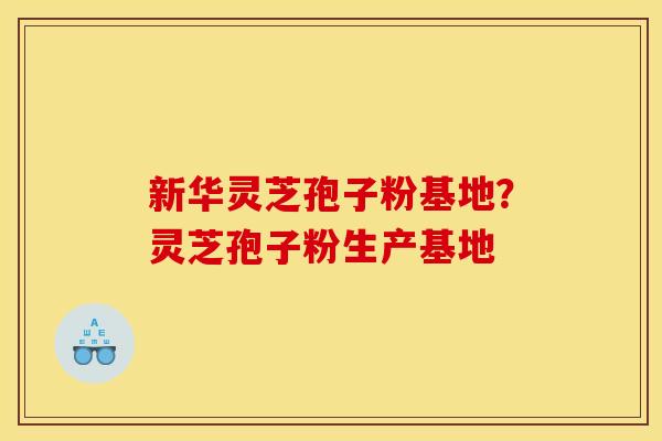 新华灵芝孢子粉基地?灵芝孢子粉生产基地