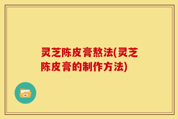 灵芝陈皮膏熬法(灵芝陈皮膏的制作方法)