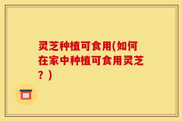 灵芝种植可食用(如何在家中种植可食用灵芝？)