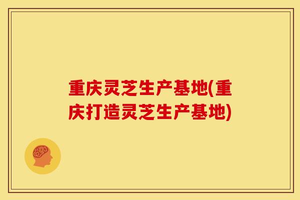 重庆灵芝生产基地(重庆打造灵芝生产基地)