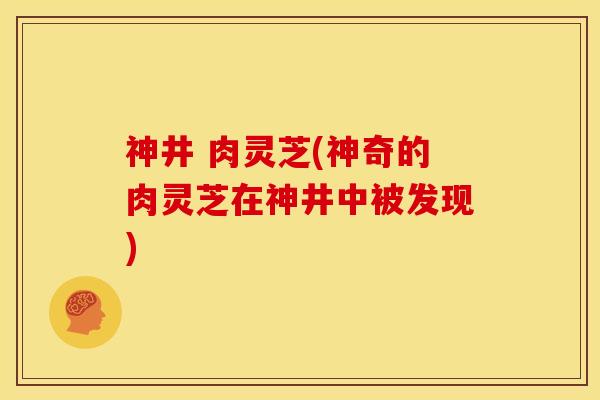 神井 肉灵芝(神奇的肉灵芝在神井中被发现)
