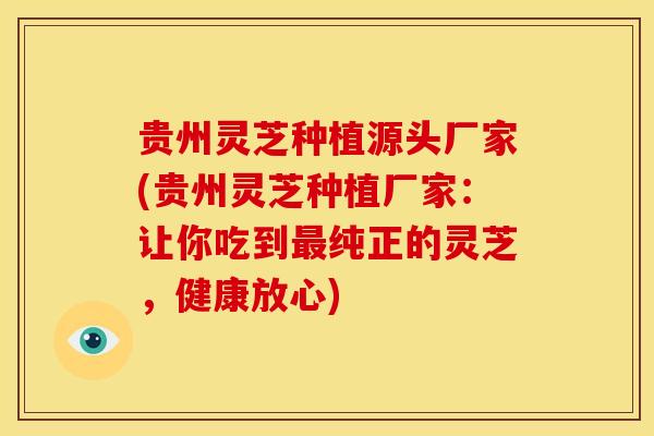 贵州灵芝种植源头厂家(贵州灵芝种植厂家:让你吃到最纯正的灵芝,健康放心)
