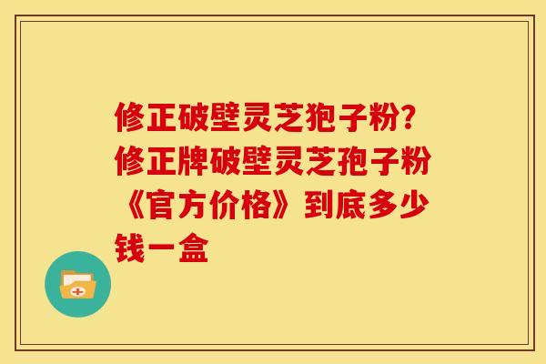 修正破壁灵芝狍子粉?修正牌破壁灵芝孢子粉《官方价格》到底多少钱一盒